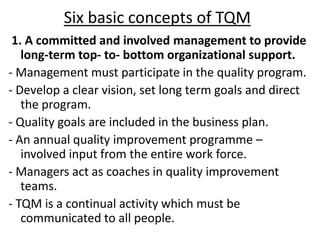 Six basic concepts of TQM
1. A committed and involved management to provide
long-term top- to- bottom organizational support.
- Management must participate in the quality program.
- Develop a clear vision, set long term goals and direct
the program.
- Quality goals are included in the business plan.
- An annual quality improvement programme –
involved input from the entire work force.
- Managers act as coaches in quality improvement
teams.
- TQM is a continual activity which must be
communicated to all people.
 
