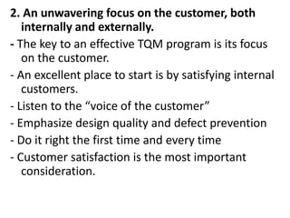 2. An unwavering focus on the customer, both
internally and externally.
- The key to an effective TQM program is its focus
on the customer.
- An excellent place to start is by satisfying internal
customers.
- Listen to the “voice of the customer”
- Emphasize design quality and defect prevention
- Do it right the first time and every time
- Customer satisfaction is the most important
consideration.
 
