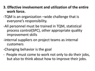 3. Effective involvement and utilization of the entire
work force.
-TQM is an organization –wide challenge that is
everyone’s responsibility.
-All personnel must be trained in TQM, statistical
process control(SPC), other appropriate quality
improvement skills
-internal suppliers on project teams as internal
customers
-Changing behavior is the goal
- People must come to work not only to do their jobs,
but also to think about how to improve their jobs.
 