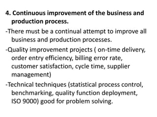 4. Continuous improvement of the business and
production process.
-There must be a continual attempt to improve all
business and production processes.
-Quality improvement projects ( on-time delivery,
order entry efficiency, billing error rate,
customer satisfaction, cycle time, supplier
management)
-Technical techniques (statistical process control,
benchmarking, quality function deployment,
ISO 9000) good for problem solving.
 