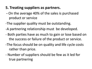 5. Treating suppliers as partners.
- On the average 40% of the sales is purchased
product or service
-The supplier quality must be outstanding.
-A partnering relationship must be developed.
- Both parties have as much to gain or lose based on
the success or failure of the product or service.
-The focus should be on quality and life cycle costs
rather than price.
- Number of suppliers should be few as it led for
true partnering
 