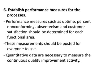 6. Establish performance measures for the
processes.
- Performance measures such as uptime, percent
nonconforming, absenteeism and customer
satisfaction should be determined for each
functional area.
-These measurements should be posted for
everyone to see.
- Quantitative data are necessary to measure the
continuous quality improvement activity.
 
