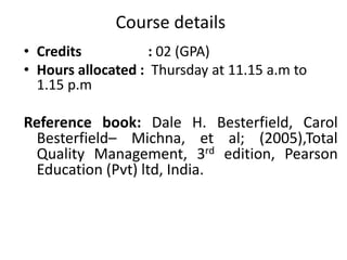 Course details
• Credits : 02 (GPA)
• Hours allocated : Thursday at 11.15 a.m to
1.15 p.m
Reference book: Dale H. Besterfield, Carol
Besterfield– Michna, et al; (2005),Total
Quality Management, 3rd edition, Pearson
Education (Pvt) ltd, India.
 
