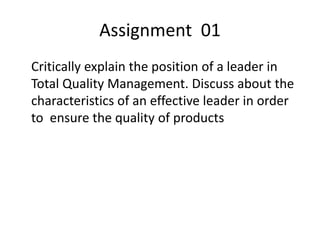 Assignment 01
Critically explain the position of a leader in
Total Quality Management. Discuss about the
characteristics of an effective leader in order
to ensure the quality of products
 