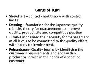 Gurus of TQM
• Shewhart – control chart theory with control
limits
• Deming – foundation for the Japanese quality
miracle, theory for management to improve
quality, productivity and competitive position
• Juran- Emphasized the necessity for management
at all levels to be committed to the quality effort
with hands-on involvement.
• Feiganbaum- Quality begins by identifying the
customer’s requirements and ends with a
product or service in the hands of a satisfied
customer.
 
