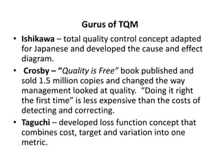 Gurus of TQM
• Ishikawa – total quality control concept adapted
for Japanese and developed the cause and effect
diagram.
• Crosby – “Quality is Free” book published and
sold 1.5 million copies and changed the way
management looked at quality. “Doing it right
the first time” is less expensive than the costs of
detecting and correcting.
• Taguchi – developed loss function concept that
combines cost, target and variation into one
metric.
 
