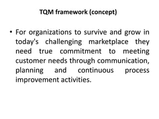TQM framework (concept)
• For organizations to survive and grow in
today's challenging marketplace they
need true commitment to meeting
customer needs through communication,
planning and continuous process
improvement activities.
 