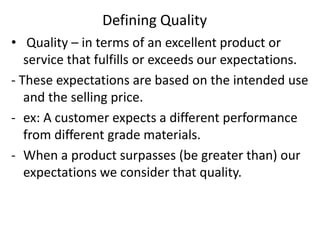 Defining Quality
• Quality – in terms of an excellent product or
service that fulfills or exceeds our expectations.
- These expectations are based on the intended use
and the selling price.
- ex: A customer expects a different performance
from different grade materials.
- When a product surpasses (be greater than) our
expectations we consider that quality.
 