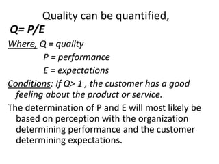 Quality can be quantified,
Q= P/E
Where, Q = quality
P = performance
E = expectations
Conditions: If Q> 1 , the customer has a good
feeling about the product or service.
The determination of P and E will most likely be
based on perception with the organization
determining performance and the customer
determining expectations.
 