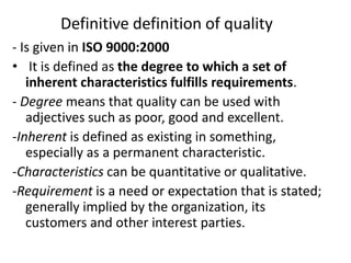 Definitive definition of quality
- Is given in ISO 9000:2000
• It is defined as the degree to which a set of
inherent characteristics fulfills requirements.
- Degree means that quality can be used with
adjectives such as poor, good and excellent.
-Inherent is defined as existing in something,
especially as a permanent characteristic.
-Characteristics can be quantitative or qualitative.
-Requirement is a need or expectation that is stated;
generally implied by the organization, its
customers and other interest parties.
 