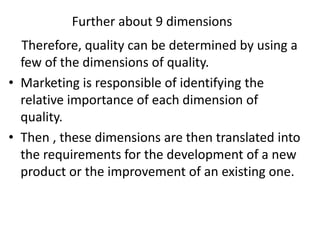 Further about 9 dimensions
Therefore, quality can be determined by using a
few of the dimensions of quality.
• Marketing is responsible of identifying the
relative importance of each dimension of
quality.
• Then , these dimensions are then translated into
the requirements for the development of a new
product or the improvement of an existing one.
 