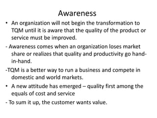 Awareness
• An organization will not begin the transformation to
TQM until it is aware that the quality of the product or
service must be improved.
- Awareness comes when an organization loses market
share or realizes that quality and productivity go hand-
in-hand.
-TQM is a better way to run a business and compete in
domestic and world markets.
• A new attitude has emerged – quality first among the
equals of cost and service
- To sum it up, the customer wants value.
 