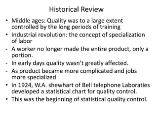 Historical Review
• Middle ages: Quality was to a large extent
controlled by the long periods of training
• Industrial revolution: the concept of specialization
of labor
- A worker no longer made the entire product, only a
portion.
- In early days quality wasn’t greatly affected.
- As product became more complicated and jobs
more specialized
• In 1924, W.A. shewhart of Bell telephone Laboraties
developed a statistical chart for quality control.
• This was the beginning of statistical quality control.
 