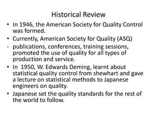 Historical Review
• In 1946, the American Society for Quality Control
was formed.
• Currently, American Society for Quality (ASQ)
- publications, conferences, training sessions,
promoted the use of quality for all types of
production and service.
• In 1950, W. Edwards Deming, learnt about
statistical quality control from shewhart and gave
a lecture on statistical methods to Japanese
engineers on quality.
• Japanese set the quality standards for the rest of
the world to follow.
 