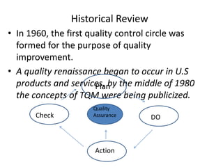 Historical Review
• In 1960, the first quality control circle was
formed for the purpose of quality
improvement.
• A quality renaissance began to occur in U.S
products and services, by the middle of 1980
the concepts of TQM were being publicized.
Plan
DO
Action
Check
Quality
Assurance
 