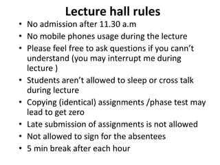 Lecture hall rules
• No admission after 11.30 a.m
• No mobile phones usage during the lecture
• Please feel free to ask questions if you cann’t
understand (you may interrupt me during
lecture )
• Students aren’t allowed to sleep or cross talk
during lecture
• Copying (identical) assignments /phase test may
lead to get zero
• Late submission of assignments is not allowed
• Not allowed to sign for the absentees
• 5 min break after each hour
 