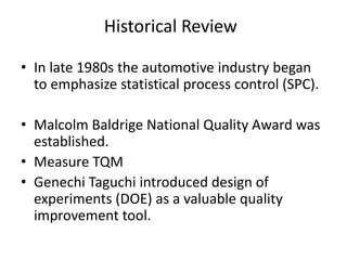 Historical Review
• In late 1980s the automotive industry began
to emphasize statistical process control (SPC).
• Malcolm Baldrige National Quality Award was
established.
• Measure TQM
• Genechi Taguchi introduced design of
experiments (DOE) as a valuable quality
improvement tool.
 