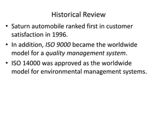 Historical Review
• Saturn automobile ranked first in customer
satisfaction in 1996.
• In addition, ISO 9000 became the worldwide
model for a quality management system.
• ISO 14000 was approved as the worldwide
model for environmental management systems.
 