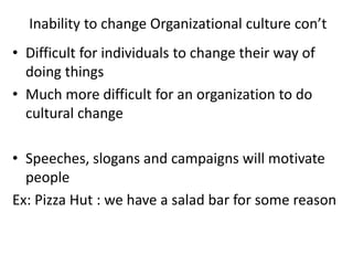 Inability to change Organizational culture con’t
• Difficult for individuals to change their way of
doing things
• Much more difficult for an organization to do
cultural change
• Speeches, slogans and campaigns will motivate
people
Ex: Pizza Hut : we have a salad bar for some reason
 