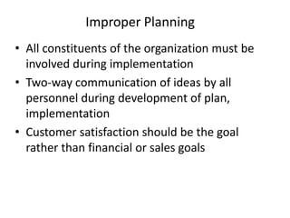 Improper Planning
• All constituents of the organization must be
involved during implementation
• Two-way communication of ideas by all
personnel during development of plan,
implementation
• Customer satisfaction should be the goal
rather than financial or sales goals
 