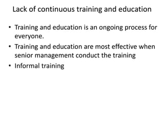 Lack of continuous training and education
• Training and education is an ongoing process for
everyone.
• Training and education are most effective when
senior management conduct the training
• Informal training
 