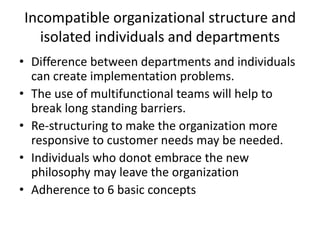 Incompatible organizational structure and
isolated individuals and departments
• Difference between departments and individuals
can create implementation problems.
• The use of multifunctional teams will help to
break long standing barriers.
• Re-structuring to make the organization more
responsive to customer needs may be needed.
• Individuals who donot embrace the new
philosophy may leave the organization
• Adherence to 6 basic concepts
 
