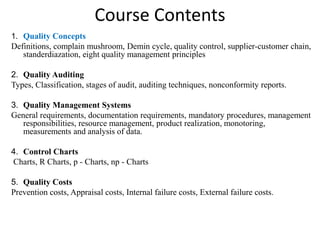 Course Contents
1. Quality Concepts
Definitions, complain mushroom, Demin cycle, quality control, supplier-customer chain,
standerdiazation, eight quality management principles
2. Quality Auditing
Types, Classification, stages of audit, auditing techniques, nonconformity reports.
3. Quality Management Systems
General requirements, documentation requirements, mandatory procedures, management
responsibilities, resource management, product realization, monotoring,
measurements and analysis of data.
4. Control Charts
Charts, R Charts, p - Charts, np - Charts
5. Quality Costs
Prevention costs, Appraisal costs, Internal failure costs, External failure costs.
 