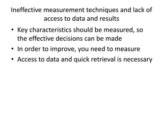 Ineffective measurement techniques and lack of
access to data and results
• Key characteristics should be measured, so
the effective decisions can be made
• In order to improve, you need to measure
• Access to data and quick retrieval is necessary
 