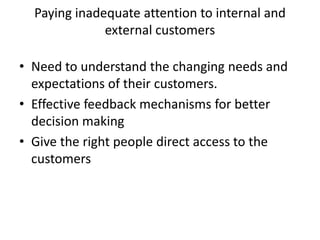 Paying inadequate attention to internal and
external customers
• Need to understand the changing needs and
expectations of their customers.
• Effective feedback mechanisms for better
decision making
• Give the right people direct access to the
customers
 