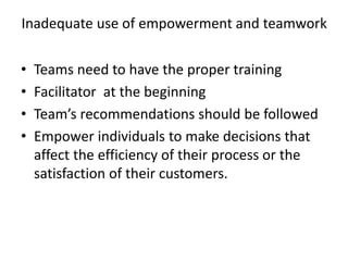 Inadequate use of empowerment and teamwork
• Teams need to have the proper training
• Facilitator at the beginning
• Team’s recommendations should be followed
• Empower individuals to make decisions that
affect the efficiency of their process or the
satisfaction of their customers.
 