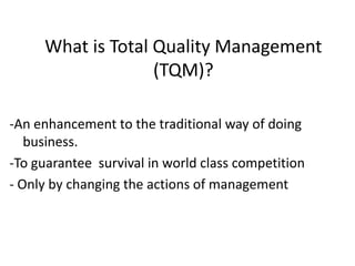 What is Total Quality Management
(TQM)?
-An enhancement to the traditional way of doing
business.
-To guarantee survival in world class competition
- Only by changing the actions of management
 