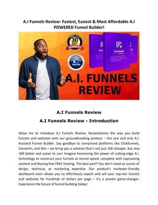 A.I Funnels Review- Fastest, Easiest & Most Affordable A.I
POWERED Funnel Builder!
A.I Funnels Review
A.I Funnels Review - Introduction
Allow me to introduce A.I Funnels Review. Revolutionize the way you build
funnels and websites with our groundbreaking product – the one and only A.I.
Assisted Funnel Builder. Say goodbye to overpriced platforms like Clickfunnels,
Convertri, and Wix – we bring you a solution that's not just 10X cheaper, but also
10X better and easier to use! Imagine harnessing the power of cutting-edge A.I.
technology to construct your funnels at record speed, complete with captivating
content and blazing-fast FREE hosting. The best part? You don't need an ounce of
design, technical, or marketing expertise. Our product's marketer-friendly
dashboard even allows you to effortlessly export and sell your top-tier funnels
and websites for hundreds of dollars per page – it's a proven game-changer.
Experience the future of funnel building today!
 