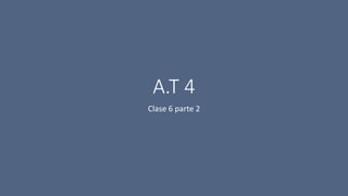 A.T 4
Clase 6 parte 2
 