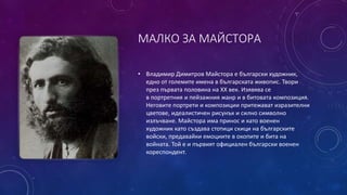 МАЛКО ЗА МАЙСТОРА
• Владимир Димитров Майстора е български художник,
едно от големите имена в българската живопис. Твори
през първата половина на ХХ век. Изявява се
в портретния и пейзажния жанр и в битовата композиция.
Неговите портрети и композиции притежават изразителни
цветове, идеалистичен рисунък и силно символно
излъчване. Майстора има принос и като военен
художник като създава стотици скици на българските
войски, предавайки емоциите в окопите и бита на
войната. Той е и първият официален български военен
кореспондент.
 