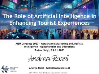 2023 © Andrea Rossi – Distribution and publication prohibited
AISM Congress 2023 – Metachannel Marketing and Artificial
Intelligence - Opportunities and Deceptions
Torino (Italy), 29.11.2023
Andrea Rossi – hello@andrearossi.it
The Role of Artificial Intelligence in
Enhancing Tourist Experiences
 