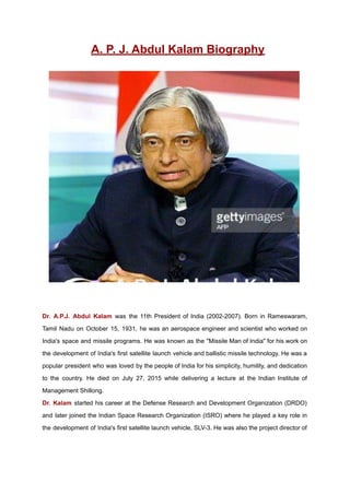 A. P. J. Abdul Kalam Biography
Dr. A.P.J. Abdul Kalam was the 11th President of India (2002-2007). Born in Rameswaram,
Tamil Nadu on October 15, 1931, he was an aerospace engineer and scientist who worked on
India's space and missile programs. He was known as the "Missile Man of India" for his work on
the development of India's first satellite launch vehicle and ballistic missile technology. He was a
popular president who was loved by the people of India for his simplicity, humility, and dedication
to the country. He died on July 27, 2015 while delivering a lecture at the Indian Institute of
Management Shillong.
Dr. Kalam started his career at the Defense Research and Development Organization (DRDO)
and later joined the Indian Space Research Organization (ISRO) where he played a key role in
the development of India's first satellite launch vehicle, SLV-3. He was also the project director of
 