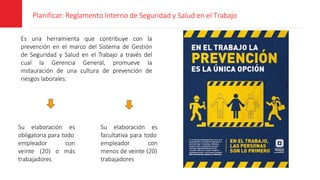 Planificar: Reglamento Interno de Seguridad y Salud en el Trabajo
Es una herramienta que contribuye con la
prevención en el marco del Sistema de Gestión
de Seguridad y Salud en el Trabajo a través del
cual la Gerencia General, promueve la
instauración de una cultura de prevención de
riesgos laborales.
Su elaboración es
obligatoria para todo
empleador con
veinte (20) o más
trabajadores
Su elaboración es
facultativa para todo
empleador con
menos de veinte (20)
trabajadores
 