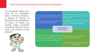 Hacer: Evaluación del estado de salud de los trabajadores
Es la evaluación médica de la
salud de los trabajadores
antes, a intervalos periódicos,
y después de terminar el
desarrollo de las actividades en
un puesto de trabajo, que
entrañen riesgos susceptibles
de provocar perjuicios para su
salud o de contribuir a tales
perjuicios.
Examen medico ocupacional se practica
cada 02 años para las (actividades no de
riesgo).
Tiene validez 02 años, siempre que sea
en la misma actividad económica.
Trabajador nuevo considerar fecha de
ingreso, trabajador vigente ver fecha de
último examen.
La obligación del empleador de hacer
EMO de salida, se genera al existir la
solicitud por escrita del trabajador.
Para actividades de riesgo, el EMO debe
cumplir con los estándares mínimos de
sus respectivos sectores /antes, durante
y al término de contrato del trabajador.
El costo del EMO, en ningún caso es
asumido por el trabajador.
EL EXAMEN MEDICO OCUPACIONAL ES
CONFIDENCIAL
EXAMEN MEDICO
OCUPACIONAL
 
