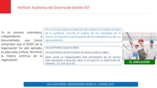 Verificar: Auditorías del Sistema de Gestión SST
Es un proceso sistemático,
y
independiente
documentado, que busca
comprobar que el SGSST de la
organización ha sido aplicado,
es adecuado y eficaz. Permitirá
la mejora continua de la
organización.
EL EMPLEADOR
En la consulta sobre la selección del auditor y en todas las fases
de la auditoría, incluido el análisis de los resultados de la
misma, se requiere la participación de los trabajadores y de sus
representantes.
LAS AUDITORIAS: OBLIGATORIAS DESDE EL 1 ENERO 2015
LAS AUDITORIAS CADA 03 AÑOS.
LAS AUDITORIAS EN ACTIVIDADES DE RIESGO CADA 02 AÑOS.
MYPE HASTA 10 TRABAJADORES CON ACTIVIDADES NO DE RIESGO
ESTA OBLIGADO A REALIZAR, SOLO SI LO SOLICITA LA INSPECCION DE
TRABAJO - D.S. 014-2013-TR.
 
