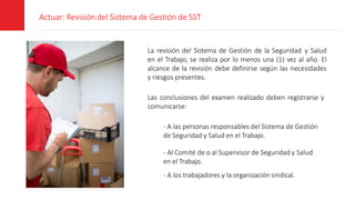 Actuar: Revisión del Sistema de Gestión de SST
La revisión del Sistema de Gestión de la Seguridad y Salud
en el Trabajo, se realiza por lo menos una (1) vez al año. El
alcance de la revisión debe definirse según las necesidades
y riesgos presentes.
Las conclusiones del examen realizado deben registrarse y
comunicarse:
- A las personas responsables del Sistema de Gestión
de Seguridad y Salud en el Trabajo.
- Al Comité de o al Supervisor de Seguridad y Salud
en el Trabajo.
- A los trabajadores y la organización sindical.
 