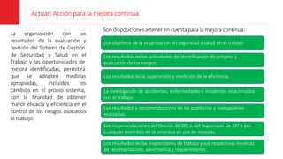 Actuar: Acción para la mejora continua
La organización con los
resultados de la evaluación y
revisión del Sistema de Gestión
de Seguridad y Salud en el
Trabajo y las oportunidades de
mejora identificadas, permitirá
que se adopten medidas
apropiadas, incluidos los
cambios en el propio sistema,
con la finalidad de obtener
mayor eficacia y eficiencia en el
control de los riesgos asociados
al trabajo.
Son disposiciones a tener en cuenta para la mejora continua:
Los objetivos de la organización en seguridad y salud en el trabajo
Los resultados de las actividades de identificación de peligros y
evaluación de los riesgos.
Los resultados de la supervisión y medición de la eficiencia.
La investigación de accidentes, enfermedades e incidentes relacionados
con el trabajo.
Los resultados y recomendaciones de las auditorías y evaluaciones
realizadas.
Las recomendaciones del Comité de SST, o del Supervisor de SST y por
cualquier miembro de la empresa en pro de mejoras.
Los resultados de las inspecciones de trabajo y sus respectivas medidas
de recomendación, advertencia y requerimiento.
 