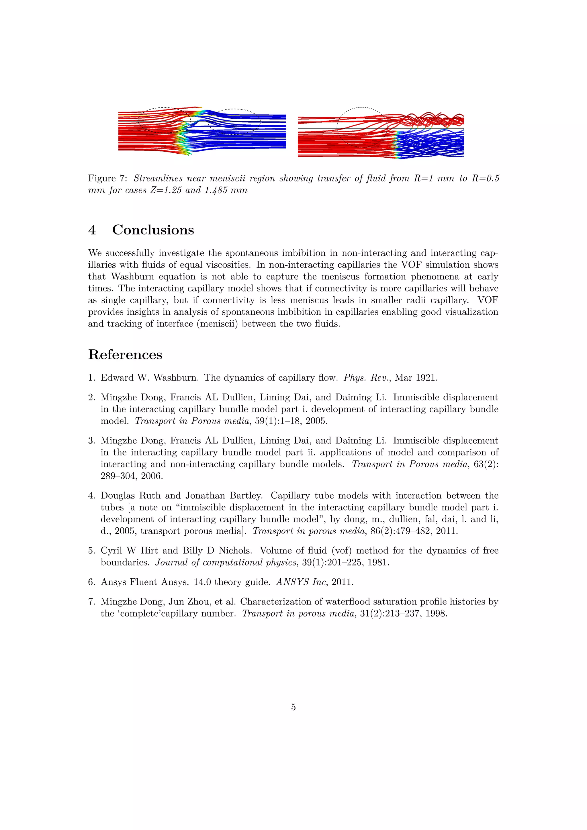 Figure 7: Streamlines near meniscii region showing transfer of ﬂuid from R=1 mm to R=0.5
mm for cases Z=1.25 and 1.485 mm
4 Conclusions
We successfully investigate the spontaneous imbibition in non-interacting and interacting cap-
illaries with ﬂuids of equal viscosities. In non-interacting capillaries the VOF simulation shows
that Washburn equation is not able to capture the meniscus formation phenomena at early
times. The interacting capillary model shows that if connectivity is more capillaries will behave
as single capillary, but if connectivity is less meniscus leads in smaller radii capillary. VOF
provides insights in analysis of spontaneous imbibition in capillaries enabling good visualization
and tracking of interface (meniscii) between the two ﬂuids.
References
1. Edward W. Washburn. The dynamics of capillary ﬂow. Phys. Rev., Mar 1921.
2. Mingzhe Dong, Francis AL Dullien, Liming Dai, and Daiming Li. Immiscible displacement
in the interacting capillary bundle model part i. development of interacting capillary bundle
model. Transport in Porous media, 59(1):1–18, 2005.
3. Mingzhe Dong, Francis AL Dullien, Liming Dai, and Daiming Li. Immiscible displacement
in the interacting capillary bundle model part ii. applications of model and comparison of
interacting and non-interacting capillary bundle models. Transport in Porous media, 63(2):
289–304, 2006.
4. Douglas Ruth and Jonathan Bartley. Capillary tube models with interaction between the
tubes [a note on “immiscible displacement in the interacting capillary bundle model part i.
development of interacting capillary bundle model”, by dong, m., dullien, fal, dai, l. and li,
d., 2005, transport porous media]. Transport in porous media, 86(2):479–482, 2011.
5. Cyril W Hirt and Billy D Nichols. Volume of ﬂuid (vof) method for the dynamics of free
boundaries. Journal of computational physics, 39(1):201–225, 1981.
6. Ansys Fluent Ansys. 14.0 theory guide. ANSYS Inc, 2011.
7. Mingzhe Dong, Jun Zhou, et al. Characterization of waterﬂood saturation proﬁle histories by
the ‘complete’capillary number. Transport in porous media, 31(2):213–237, 1998.
5
 