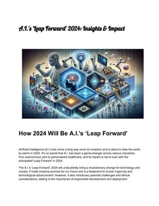 A.I.'s ‘Leap Forward’ 2024: Insights & Impact
How 2024 Will Be A.I.’s ‘Leap Forward’
Artificial Intelligence (A.I.) has come a long way since its inception and is about to take the world
by storm in 2024. It's no secret that A.I. has been a game-changer across various industries,
from autonomous cars to personalized healthcare, and its impact is set to soar with the
anticipated 'Leap Forward' in 2024.
The A.I.'s ‘Leap Forward’ 2024 will undoubtedly bring a revolutionary change for technology and
society. It holds massive promise for our future and is a testament to human ingenuity and
technological advancement. However, it also introduces potential challenges and ethical
considerations, adding to the importance of responsible development and deployment.
 