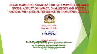 RETAIL MARKETING STRATEGY FOR FAST MOVING CONSUMER
GOODS: A STUDY ON IMPACT, CHALLENGES AND SUCCESS
FACTORS WITH SPECIAL REFERENCE TO THANJAVUR DISTRICT
Ph.D., VIVA VOCE
Date: 05.10.2021
Submitted By
A.RAMYA BAI
Research supervisor
Dr. R.RAJASEKARAN, M.Com., M.Phil., M.B.A., B.Ed., Ph.D.,
Asst. Professor & Research Supervisor,
PG and Research Department of Commerce,
Rajah Serfoji Govt. College(Autonomous),
Thanjavur– 613 005
 