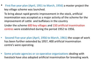 • First five year plan (April, 1951 to March, 1956) a master project the
key village scheme was launched.
To bring about rapid genetic improvement in the stock, artificial
insemination was accepted as a major activity of the scheme for the
improvement of cattle and buffaloes in the country
Under the scheme 600 key villages and 150 artificial insemination
centres were established during the period 1952 to 1956.
• Second Five-year plan (April, 1956 to March, 1961) the scope of work
has been further extended by 1957, 400 artificial insemination
centre’s were operating.
• Some private agencies or co-operative organizations dealing with
livestock have also adopted artificial insemination for breeding work.
 