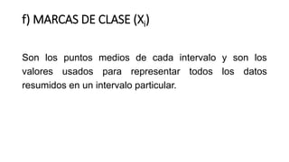 f) MARCAS DE CLASE (Xi)
Son los puntos medios de cada intervalo y son los
valores usados para representar todos los datos
resumidos en un intervalo particular.
 