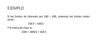 EJEMPLO
Si los limites de intervalo son 160 – 169, entonces los limites reales
serán:
159.5 – 169.5
Y la marca de clase es
(160 + 169)/2 = 164.5
 