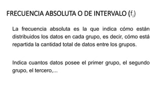 FRECUENCIA ABSOLUTA O DE INTERVALO (fi)
La frecuencia absoluta es la que indica cómo están
distribuidos los datos en cada grupo, es decir, cómo está
repartida la cantidad total de datos entre los grupos.
Indica cuantos datos posee el primer grupo, el segundo
grupo, el tercero,...
 