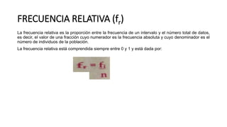 FRECUENCIA RELATIVA (fr)
La frecuencia relativa es la proporción entre la frecuencia de un intervalo y el número total de datos,
es decir, el valor de una fracción cuyo numerador es la frecuencia absoluta y cuyo denominador es el
número de individuos de la población.
La frecuencia relativa está comprendida siempre entre 0 y 1 y está dada por:
 