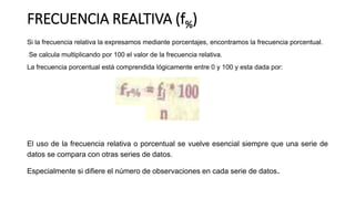 FRECUENCIA REALTIVA (f%)
Si la frecuencia relativa la expresamos mediante porcentajes, encontramos la frecuencia porcentual.
Se calcula multiplicando por 100 el valor de la frecuencia relativa.
La frecuencia porcentual está comprendida lógicamente entre 0 y 100 y esta dada por:
El uso de la frecuencia relativa o porcentual se vuelve esencial siempre que una serie de
datos se compara con otras series de datos.
Especialmente si difiere el número de observaciones en cada serie de datos.
 